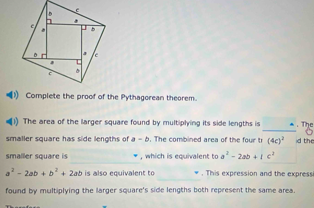 Complete the proof of the Pythagorean theorem. 
_ 
The area of the larger square found by multiplying its side lengths is . The 
smaller square has side lengths of a-b. The combined area of the four tr (4c)^2 d the 
_ 
smaller square is , which is equivalent to a^2-2ab+lc^2
_
a^2-2ab+b^2+2ab is also equivalent to . This expression and the express 
found by multiplying the larger square's side lengths both represent the same area.