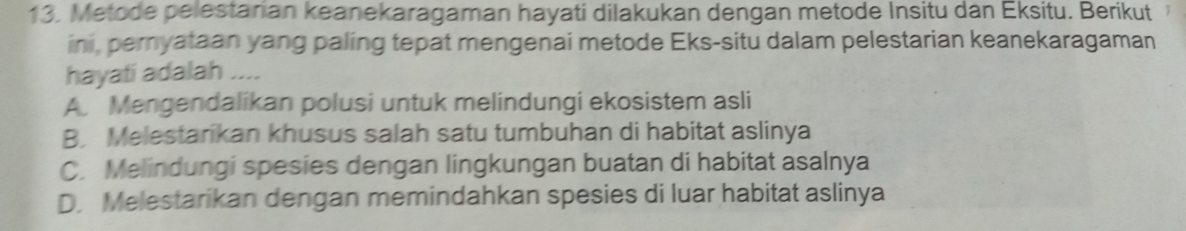 Metode pelestarian keanekaragaman hayati dilakukan dengan metode Insitu dan Eksitu. Berikut
ini, peryataan yang paling tepat mengenai metode Eks-situ dalam pelestarian keanekaragaman
hayati adalah ....
A Mengendalikan polusi untuk melindungi ekosistem asli
B. Melestarikan khusus salah satu tumbuhan di habitat aslinya
C. Melindungi spesies dengan lingkungan buatan di habitat asalnya
D. Melestarikan dengan memindahkan spesies di luar habitat aslinya