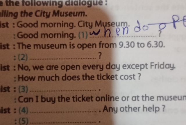 the following dialogue : 
lling the City Museum. 
ist : Good morning. City Myseum. 
_ 
: Good morning. (1)_ ? 
ist : The museum is open from 9.30 to 6.30. 
: (2) _? 
ist : No, we are open every day except Friday. 
: How much does the ticket cost ? 
ist : (3)_ 
: Can I buy the ticket online or at the museun 
ist : (4) _. Any other help ? 
: (5)_