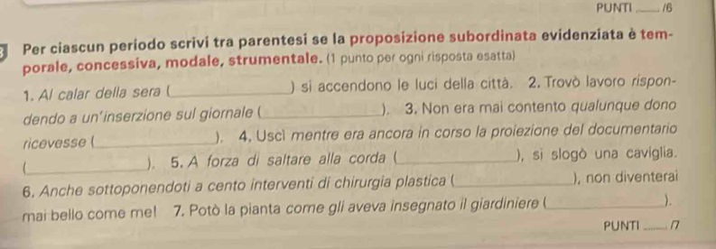 PUNTI _16 
Per ciascun período scrivi tra parentesi se la proposizione subordinata evidenziata è tem- 
porale, concessiva, modale, strumentale. (1 punto per ogni risposta esatta) 
1. Al calar della sera _) si accendono le luci della città. 2. Trovò lavoro rispon- 
dendo a un'inserzione sul giornale (_ ). 3. Non era mai contento qualunque dono 
ricevesse (_ ). 4. Uscì mentre era ancora in corso la proiezione del documentario 
_ 
). 5. A forza di saltare alla corda (_ ), si slogò una cavíglia. 
6. Anche sottoponendoti a cento interventi di chirurgia plastica ( _), non diventerai 
mai bello come me! 7. Potò la pianta come gli aveva insegnato il giardiniere (_ ). 
PUNTI_