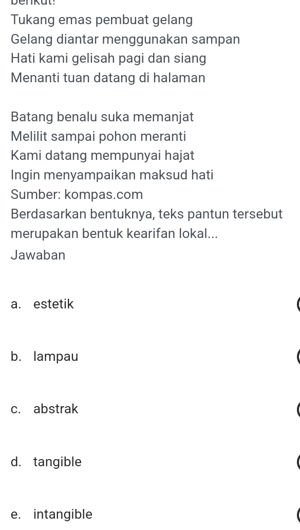 benkut!
Tukang emas pembuat gelang
Gelang diantar menggunakan sampan
Hati kami gelisah pagi dan siang
Menanti tuan datang di halaman
Batang benalu suka memanjat
Melilit sampai pohon meranti
Kami datang mempunyai hajat
Ingin menyampaikan maksud hati
Sumber: kompas.com
Berdasarkan bentuknya, teks pantun tersebut
merupakan bentuk kearifan lokal...
Jawaban
a. estetik
b. lampau
c. abstrak
d. tangible
e. intangible