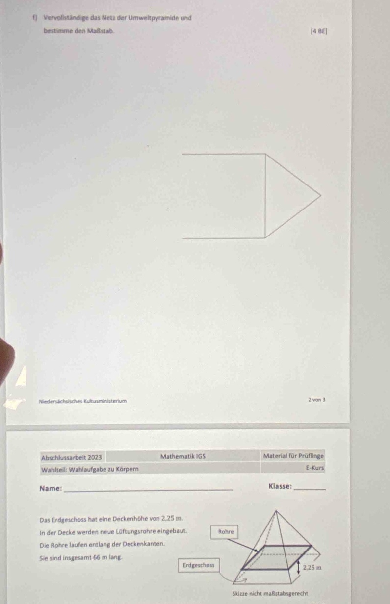 Vervollständige das Netz der Umweltpyramide und 
bestimme den Maßstab 
[4 BE] 
Niedersächsisches Kultusministerium 2 van 3
Abschlussarbeit 2023 Mathematik IGS Material für Prüflinge 
Wahlteil: Wahlaufgabe zu Körpern E-Kurs 
Name: _Klasse:_ 
Das Erdgeschoss hat eine Deckenhöhe von 2,25 m. 
In der Decke werden neue Lüftungsrohre eingebaut Rohre 
Die Rohre laufen entlang der Deckenkanten. 
Sie sind insgesamt 66 m lang. 
Erdgeschoss 2,25 m
Skizze nicht maßstabsgerecht