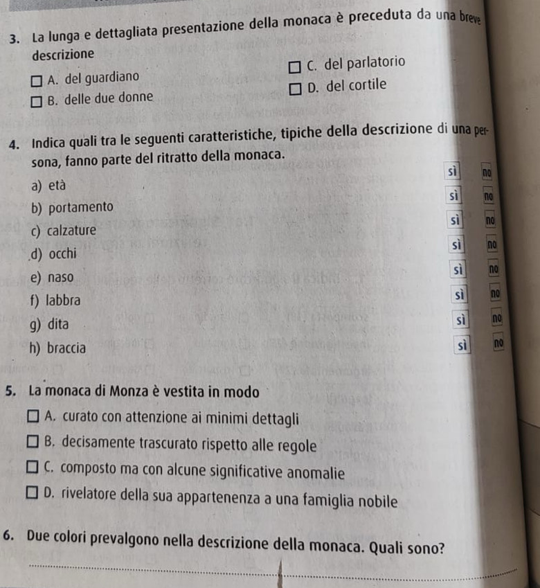 La lunga e dettagliata presentazione della monaca è preceduta da una breva
descrizione
A. del guardiano C. del parlatorio
B. delle due donne D. del cortile
4. Indica quali tra le seguenti caratteristiche, tipiche della descrizione di una per
sona, fanno parte del ritratto della monaca.
sì no
a) età
sì no
b) portamento
sì no
c) calzature
sì no
d) occhi
e) naso
sì no
f) labbra sì no
g) dita sì no
h) braccia
sì no
5. La monaca di Monza è vestita in modo
A. curato con attenzione ai minimi dettagli
B. decisamente trascurato rispetto alle regole
C. composto ma con alcune significative anomalie
D. rivelatore della sua appartenenza a una famiglia nobile
6. Due colori prevalgono nella descrizione della monaca. Quali sono?
_