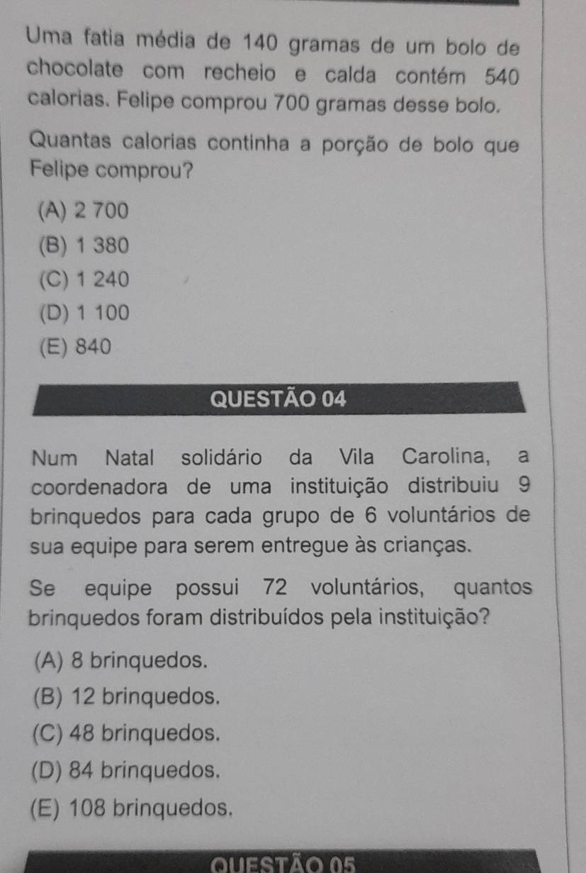 Uma fatia média de 140 gramas de um bolo de
chocolate com recheio e calda contém 540
calorias. Felipe comprou 700 gramas desse bolo.
Quantas calorias continha a porção de bolo que
Felipe comprou?
(A) 2 700
(B) 1 380
(C) 1 240
(D) 1 100
(E) 840
QUESTÃO 04
Num Natal solidário da Vila Carolina, a
coordenadora de uma instituição distribuiu 9
brinquedos para cada grupo de 6 voluntários de
sua equipe para serem entregue às crianças.
Se equipe possui 72 voluntários, quantos
brinquedos foram distribuídos pela instituição?
(A) 8 brinquedos.
(B) 12 brinquedos.
(C) 48 brinquedos.
(D) 84 brinquedos.
(E) 108 brinquedos.
Questão 05