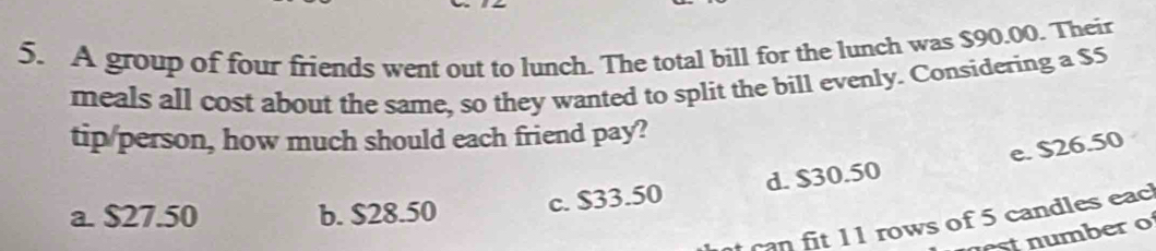 A group of four friends went out to lunch. The total bill for the lunch was $90.00. Their
meals all cost about the same, so they wanted to split the bill evenly. Considering a $5
tip/person, how much should each friend pay?
e. $26.50
a. $27.50 b. $28.50 c. $33.50 d. $30.50
n fit 11 rows of 5 candles eac
t umber o