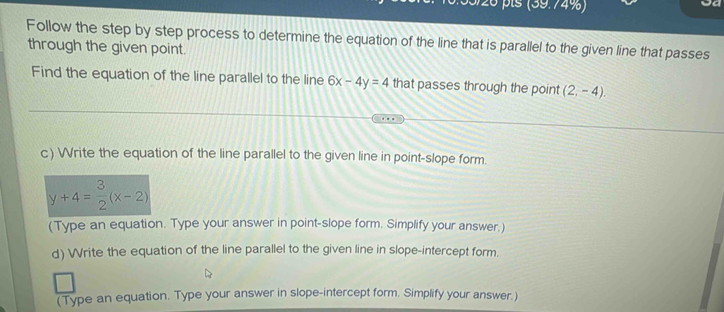 pls (39.74%) 
Follow the step by step process to determine the equation of the line that is parallel to the given line that passes 
through the given point. 
Find the equation of the line parallel to the line 6x-4y=4 that passes through the point (2,-4). 
c) Write the equation of the line parallel to the given line in point-slope form.
y+4= 3/2 (x-2)
(Type an equation. Type your answer in point-slope form. Simplify your answer.) 
d) Write the equation of the line parallel to the given line in slope-intercept form. 
(Type an equation. Type your answer in slope-intercept form. Simplify your answer.)