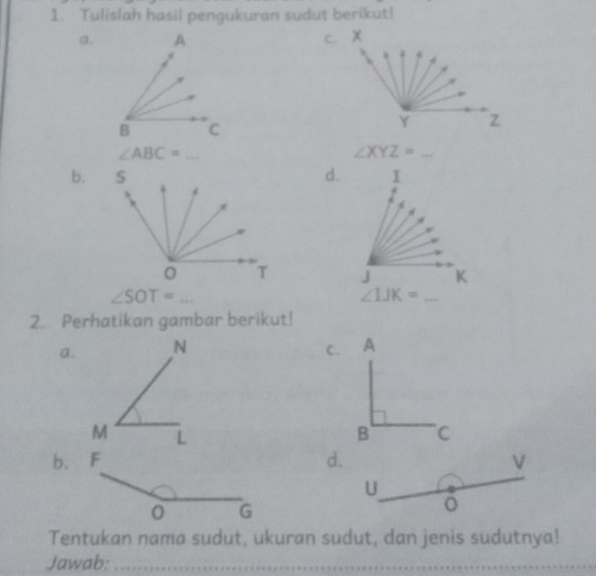 Tulislah hasil pengukuran sudut berikut!
a. c. X
Y z^(frac ) _
∠ XYZ= _
b.d.

∠ SOT= _
2. Perhatikan gambar berikut!
a.
N
C.
M 
b.d. V
U
。
Tentukan nama sudut, ukuran sudut, dan jenis sudutnya!
Jawab:_