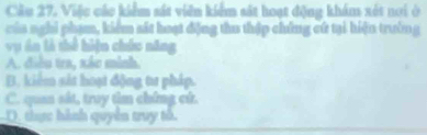 Cầu 27. Việc các kiểm sát viên kiểm sát hoạt động khám xét nơi ở
của nghi phạm, kiểm sát hoạt động thu thập chứng cứ tại hiện trường
vụ án là thể hiện chức năng
A. điều tra, xắc mình.
B. kiểm sát hoạt động tư pháp.
C. quan sát, truy tìm chứng cử.
D. thực hành quyên truy tổ.