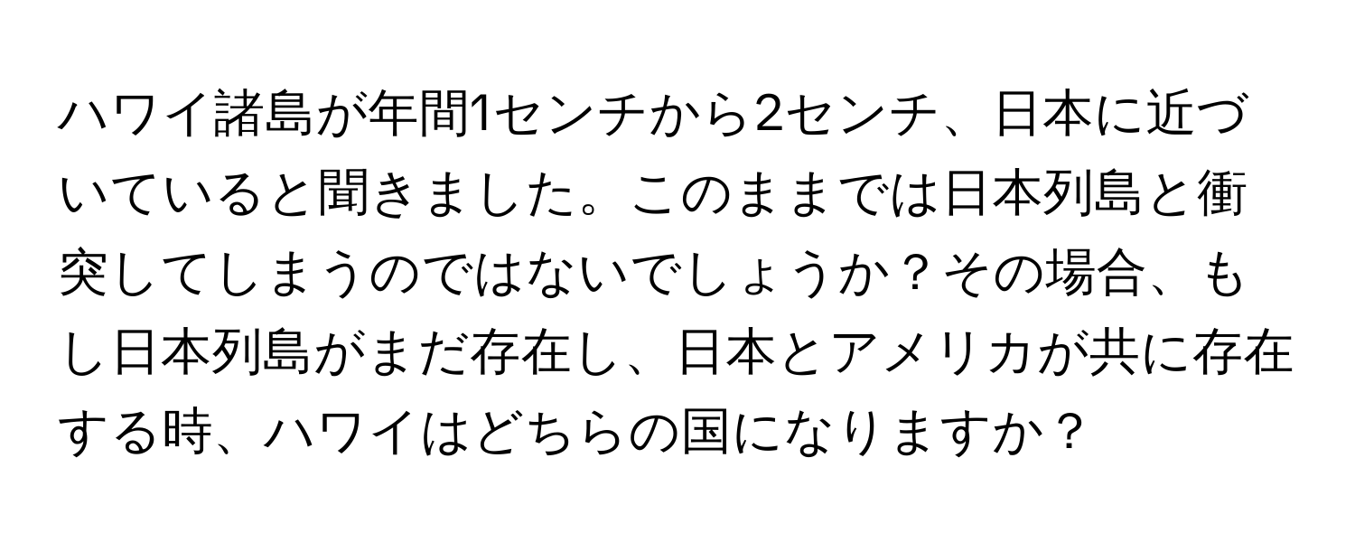 ハワイ諸島が年間1センチから2センチ、日本に近づいていると聞きました。このままでは日本列島と衝突してしまうのではないでしょうか？その場合、もし日本列島がまだ存在し、日本とアメリカが共に存在する時、ハワイはどちらの国になりますか？