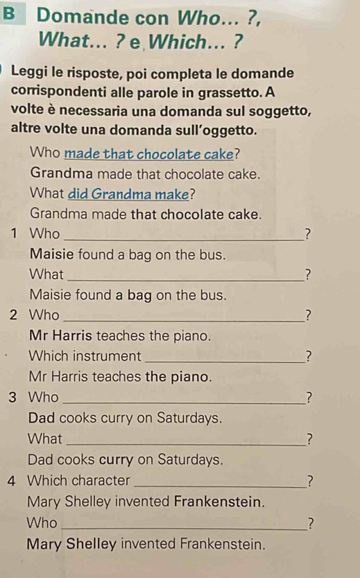 Domande con Who... ?, 
What... ? e Which... ? 
Leggi le risposte, poi completa le domande 
corrispondenti alle parole in grassetto. A 
volte è necessaria una domanda sul soggetto, 
altre volte una domanda sull’oggetto. 
Who made that chocolate cake? 
Grandma made that chocolate cake. 
What did Grandma make? 
Grandma made that chocolate cake. 
1 Who _? 
Maisie found a bag on the bus. 
What _? 
Maisie found a bag on the bus. 
2 Who _? 
Mr Harris teaches the piano. 
Which instrument _? 
Mr Harris teaches the piano. 
3 Who _? 
Dad cooks curry on Saturdays. 
What _? 
Dad cooks curry on Saturdays. 
4 Which character _? 
Mary Shelley invented Frankenstein. 
Who_ ? 
Mary Shelley invented Frankenstein.