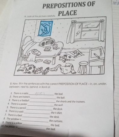 PREPOSITIONS OF My 
PLACE 
8. Now. fill in the sentences with the carrect PREPOSITION OF PLACE - in, on, under, 
between, next to, behind, in front of 
1. There is a radio 
2. There are trainers_ the bed. 
_the ball. 
3. There is a football _the shorts and the trainers. 
4. There is a poster_ the wall. 
5. There is a pencil 
6. There is a sock __the t-shirt. the desk. 
7. There is a bed_ the desk. 
8. The window is_ the curtains. 
9. There is a pillow_ the bed. 
10.The poster is_ the bed.