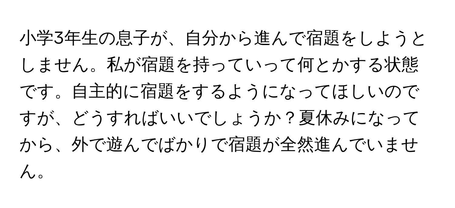 小学3年生の息子が、自分から進んで宿題をしようとしません。私が宿題を持っていって何とかする状態です。自主的に宿題をするようになってほしいのですが、どうすればいいでしょうか？夏休みになってから、外で遊んでばかりで宿題が全然進んでいません。