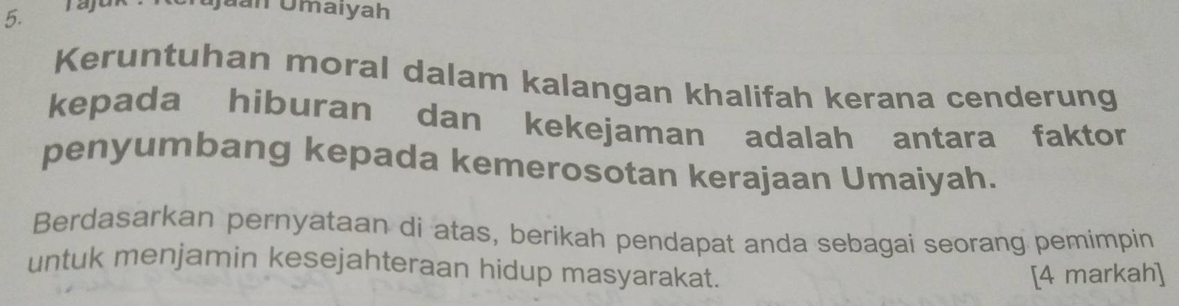 Juan Ōmaiyah 
Keruntuhan moral dalam kalangan khalifah kerana cenderung 
kepada hiburan dan kekejaman adalah antara faktor 
penyumbang kepada kemerosotan kerajaan Umaiyah. 
Berdasarkan pernyataan di atas, berikah pendapat anda sebagai seorang pemimpin 
untuk menjamin kesejahteraan hidup masyarakat. 
[4 markah]