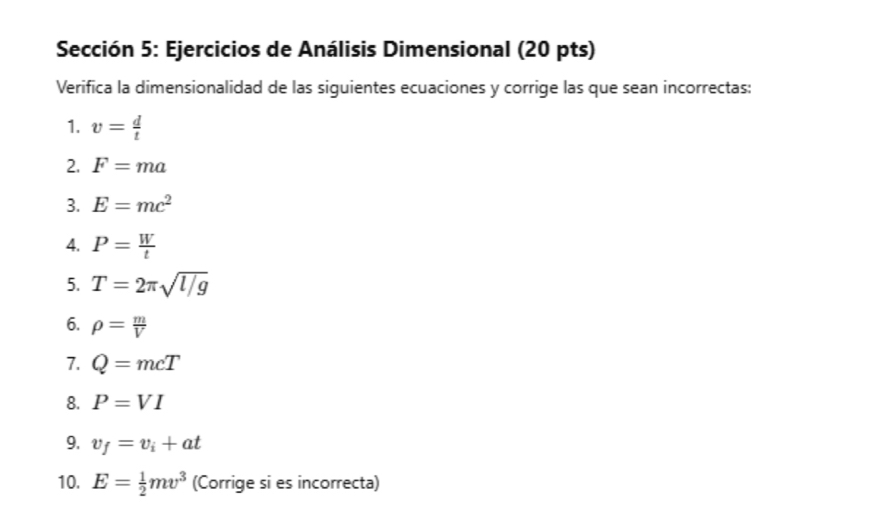 Sección 5: Ejercicios de Análisis Dimensional (20 pts) 
Verifica la dimensionalidad de las siguientes ecuaciones y corrige las que sean incorrectas: 
1. v= d/t 
2. F=ma
3. E=mc^2
4. P= W/t 
5. T=2π sqrt(l/g)
6. rho = m/V 
7. Q=mcT
8. P=VI
9. v_f=v_i+at
10. E= 1/2 mv^3 (Corrige si es incorrecta)