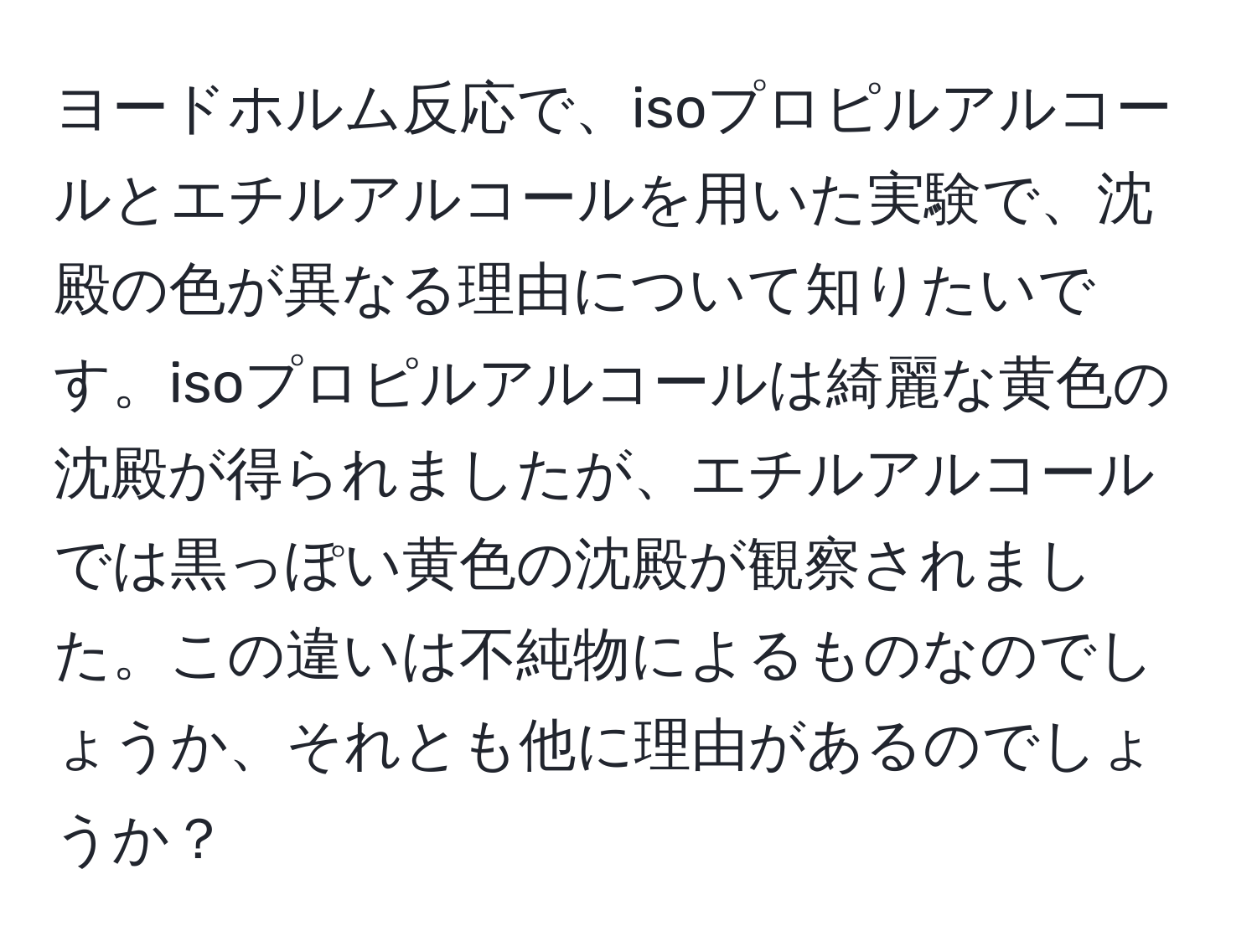 ヨードホルム反応で、isoプロピルアルコールとエチルアルコールを用いた実験で、沈殿の色が異なる理由について知りたいです。isoプロピルアルコールは綺麗な黄色の沈殿が得られましたが、エチルアルコールでは黒っぽい黄色の沈殿が観察されました。この違いは不純物によるものなのでしょうか、それとも他に理由があるのでしょうか？