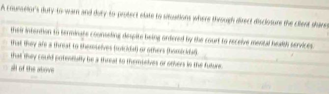 A counselor's duty-to-warn and duty-to-protect elate to situations where through direct disclosure the client shares
their intention to terminate counseling despite being ordered by the court to receive mental health services.
that they are a threat to themselves (suicidal) or others (homicidal).
that they could potentially be a threat to themselves or others in the future.
all of the above