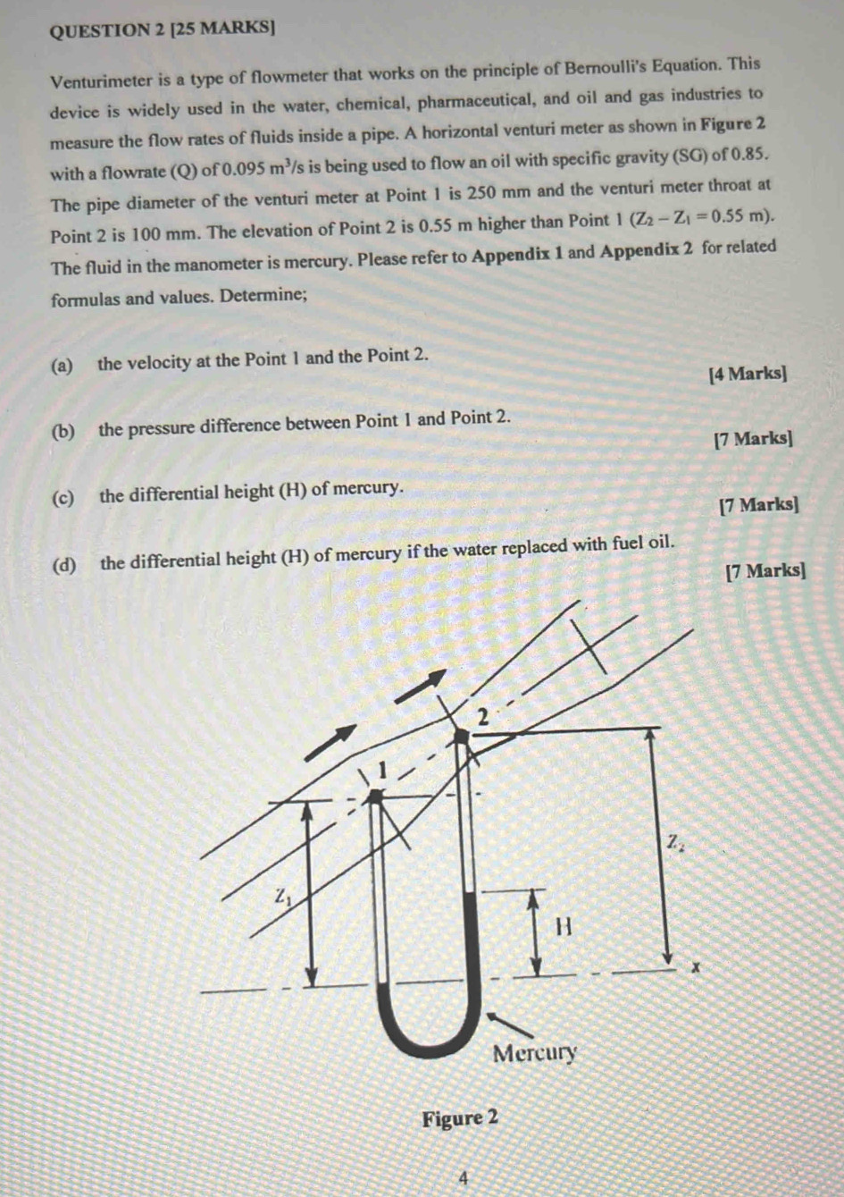 Venturimeter is a type of flowmeter that works on the principle of Bernoulli's Equation. This
device is widely used in the water, chemical, pharmaceutical, and oil and gas industries to
measure the flow rates of fluids inside a pipe. A horizontal venturi meter as shown in Figure 2
with a flowrate (Q) of 0.095m^3 /s is being used to flow an oil with specific gravity (SG) of 0.85.
The pipe diameter of the venturi meter at Point 1 is 250 mm and the venturi meter throat at
Point 2 is 100 mm. The elevation of Point 2 is 0.55 m higher than Point 1(Z_2-Z_1=0.55m).
The fluid in the manometer is mercury. Please refer to Appendix 1 and Appendix 2 for related
formulas and values. Determine;
(a) the velocity at the Point 1 and the Point 2.
[4 Marks]
(b) the pressure difference between Point 1 and Point 2.
[7 Marks]
(c) the differential height (H) of mercury.
[7 Marks]
(d) the differential height (H) of mercury if the water replaced with fuel oil.
[7 Marks]
Figure 2
4