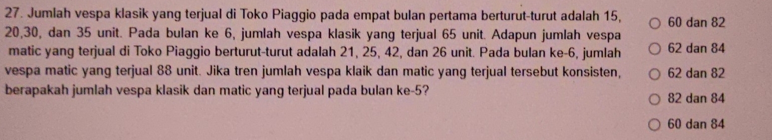 Jumlah vespa klasik yang terjual di Toko Piaggio pada empat bulan pertama berturut-turut adalah 15, 60 dan 82
20, 30, dan 35 unit. Pada bulan ke 6, jumlah vespa klasik yang terjual 65 unit. Adapun jumlah vespa
matic yang terjual di Toko Piaggio berturut-turut adalah 21, 25, 42, dan 26 unit. Pada bulan ke -6, jumlah 62 dan 84
vespa matic yang terjual 88 unit. Jika tren jumlah vespa klaik dan matic yang terjual tersebut konsisten, 62 dan 82
berapakah jumlah vespa klasik dan matic yang terjual pada bulan ke -5?
82 dan 84
60 dan 84