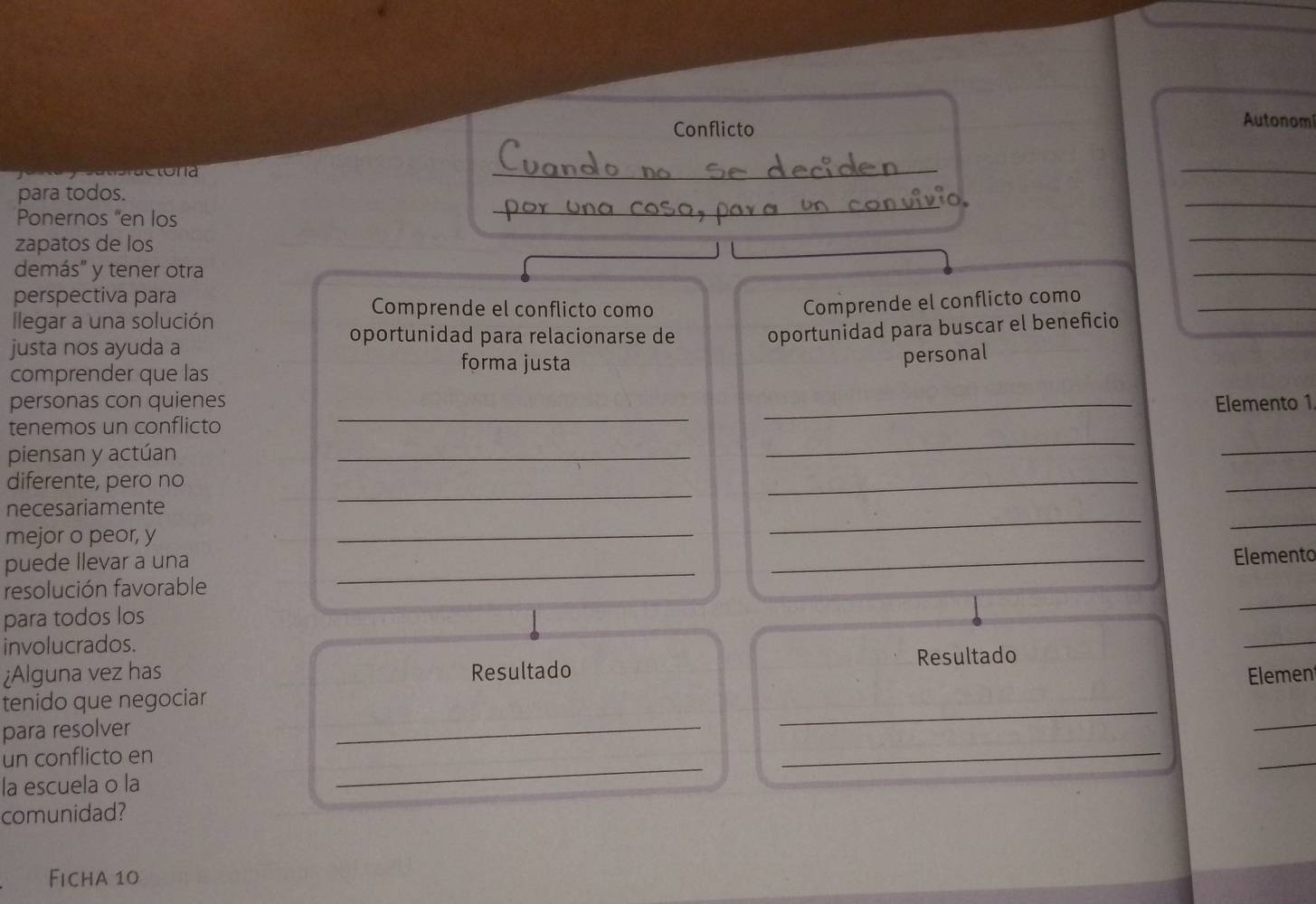 Conflicto 
Autonomí 
sctona 
_ 
_ 
_ 
_ 
para todos. 
Ponernos “en los 
zapatos de los 
_ 
demás" y tener otra 
_ 
perspectiva para 
Comprende el conflicto como 
_ 
Comprende el conflicto como 
llegar a una solución 
oportunidad para relacionarse de oportunidad para buscar el beneficio 
justa nos ayuda a forma justa 
personal 
comprender que las 
personas con quienes 
tenemos un conflicto __Elemento 1 
piensan y actúan 
_ 
_ 
_ 
diferente, pero no 
necesariamente 
_ 
_ 
_ 
mejor o peor, y 
_ 
_ 
_ 
puede llevar a una 
_ 
resolución favorable __Elemento 
para todos los 
involucrados. 
¿Alguna vez has Resultado Resultado 
_ 
_ 
_ 
_ 
tenido que negociar Elemen 
para resolver 
_ 
un conflicto en 
_ 
_ 
la escuela o la 
comunidad? 
Ficha 10