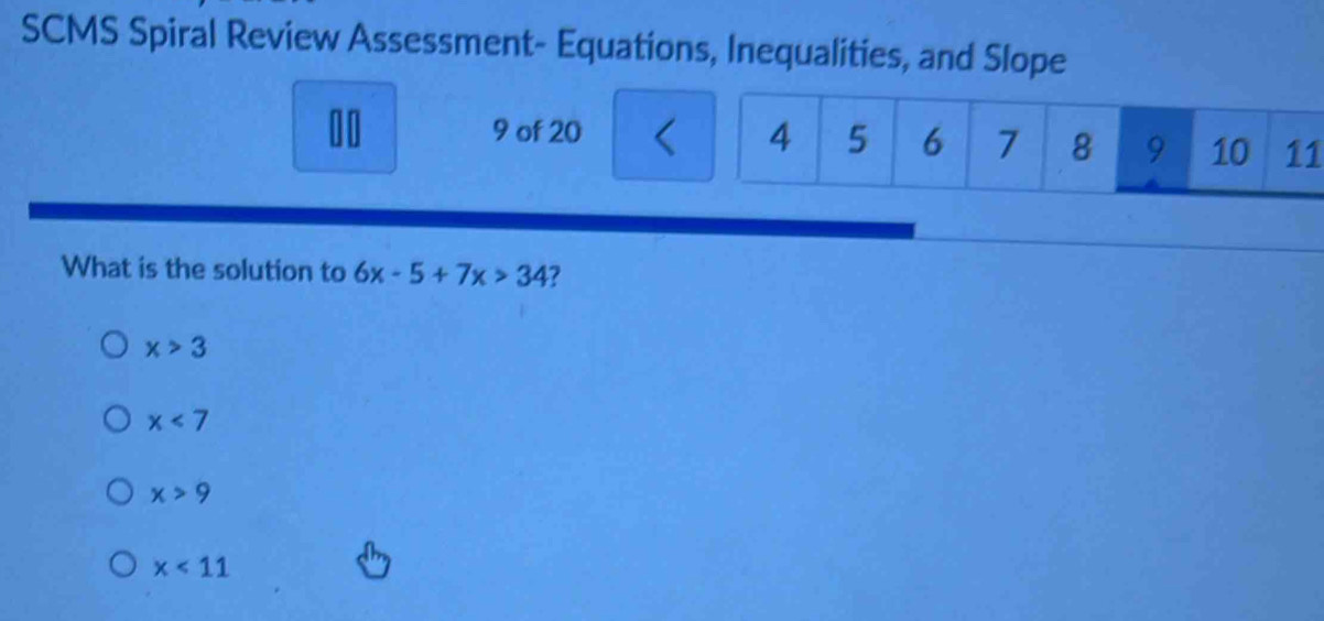 SCMS Spiral Review Assessment- Equations, Inequalities, and Slope
00 9 of 20 1
What is the solution to 6x-5+7x>34 ?
x>3
x<7</tex>
x>9
x<11</tex>