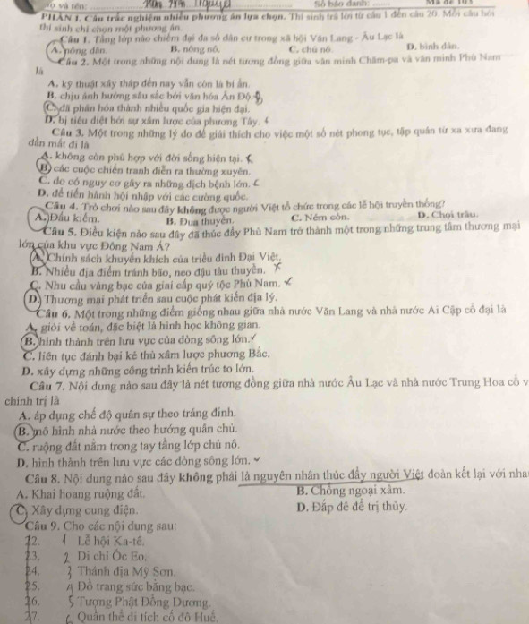 Số báo danh:
PHÂN 1, Câu trấc nghiệm nhiều phương án lựa chọn. Thi sinh trà lới từ câu 1 đến câu 20. Mỗi câu bối
thi sinh chi chọn một phương ân.
Câu 1. Tầng lớp não chiếm đại đa số dân cư trong xã hội Văn Lang - Âu Lạc là
A nông dân B. nông nố C. chú nó D. bình dân.
Cầu 2. Một trong những nội dung là nét tương đồng giữa văn minh Chăm-pa và văn minh Phù Nam
Tá
A. kỹ thuật xây tháp đến nay vẫn còn là bí ằn.
B. chịu ảnh hướng sâu sắc bởi văn hóa Ấn Độ
Ca đã phân hóa thành nhiều quốc gia hiện đại.
D. bị tiêu diệt bởi sự xâm lược của phương Tây.
dần mắt đi là Câu 3. Một trong những lý do để giải thích cho việc một số nét phong tục, tập quân từ xa xưa đang
A. không còn phù hợp với đời sống hiện tại.
Bộ các cuộc chiến tranh diễn ra thường xuyên.
C. do có nguy cơ gây ra những dịch bệnh lớn. C
D. để tiến hành hội nhập với các cường quốc.
A.)Đầu kiểm. Cầu 4. Trò chơi nào sau đây không được người Việt tổ chức trong các lễ hội truyền thông? D. Chọi trâu.
B. Đua thuyên. C. Ném còn.
Cầu 5. Điều kiện nào sau đây đã thúc đầy Phù Nam trở thành một trong những trung tâm thương mại
lớn của khu vực Đông Nam Á?
A Chính sách khuyển khích của triều đinh Đại Việt.
B. Nhiều địa điểm tránh bão, neo đậu tàu thuyền.
C. Nhu cầu vàng bạc của giai cấp quý tộc Phù Nam.
D. Thương mại phát triển sau cuộc phát kiến địa lý.
Câu 6, Một trong những điểm giống nhau giữa nhà nước Văn Lang và nhà nước Ai Cập cổ đại là
A giới về toán, đặc biệt là hình học không gian.
B hình thành trên lưu vực của đòng sông lớn
C. liên tục đánh bại kẻ thủ xâm lược phương Bắc.
D. xây dựng những công trình kiến trúc to lớn.
Câu 7. Nội dung nào sau đây là nét tương đồng giữa nhà nước Âu Lạc và nhà nước Trung Hoa cỗ vị
chính trị là
A. áp dụng chế độ quân sự theo tráng đinh.
B. mô hình nhà nước theo hướng quân chủ.
C. ruộng đất nằm trong tay tầng lớp chủ nô.
D. hình thành trên lưu vực các dòng sông lớn.
Câu 8. Nội dung nào sau đây không phái là nguyên nhân thúc đầy người Việt đoàn kết lại với nha
A. Khai hoang ruộng đất. B. Chồng ngoại xâm.
C Xây dựng cung điện. D. Đấp đê để trị thủy.
Câu 9. Cho các nội dung sau:
12.  Lễ hội Ka-tê.
23. 2 Di chỉ Óc Eo.
24.  Thánh địa Mỹ Sơn.
25. A Đồ trang sức bằng bạc.
26.  5 Tượng Phật Đồng Dương.
27.  Quân thể di tích cố đô Huế.