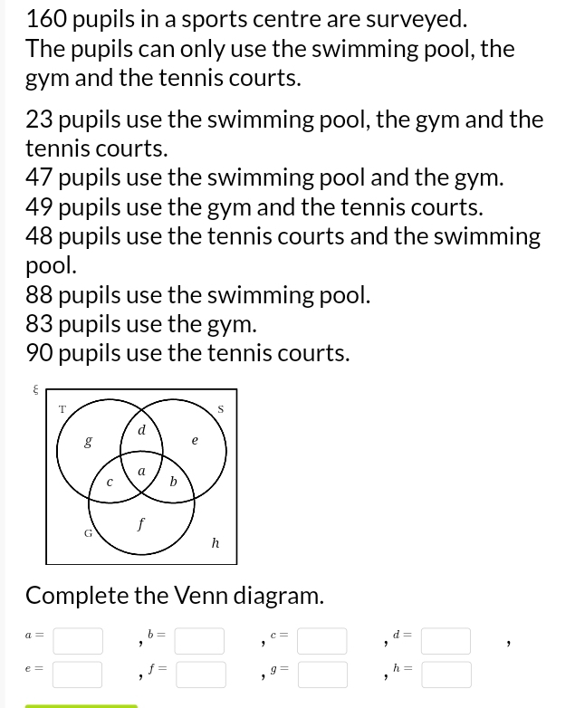 160 pupils in a sports centre are surveyed. 
The pupils can only use the swimming pool, the 
gym and the tennis courts.
23 pupils use the swimming pool, the gym and the 
tennis courts.
47 pupils use the swimming pool and the gym.
49 pupils use the gym and the tennis courts.
48 pupils use the tennis courts and the swimming 
pool.
88 pupils use the swimming pool.
83 pupils use the gym.
90 pupils use the tennis courts. 
Complete the Venn diagram.
a=□ b=□ , c=□ d=□ ,
e=□ f=□ , g=□ h=□