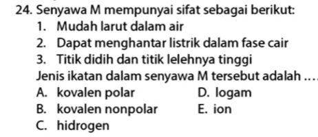 Senyawa M mempunyai sifat sebagai berikut:
1. Mudah larut dalam air
2. Dapat menghantar listrik dalam fase cair
3. Titik didih dan titik lelehnya tinggi
Jenis ikatan dalam senyawa M tersebut adalah ...
A. kovalen polar D. logam
B. kovalen nonpolar E. ion
C. hidrogen