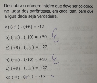 Descubra o número inteiro que deve ser colocado 
no lugar dos parênteses, em cada item, para que 
a igualdade seja verdadeira. 
a) ( . (+6)=-12
b) ( (-10)=+50
c) (+9). ) =+27
b) ( )· (-10)=+50
c) (+9).  ) =+27
d) (-4). ) =-16