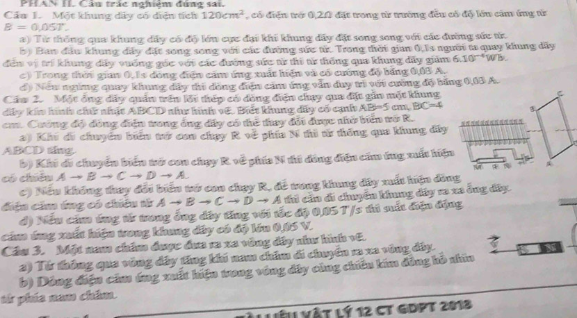 PHAN II. Cầu trấc nghiệm đúng sai.
Cầu 1. Một khung dây có diện tích 120cm^2 , có điện trở 0,20 đặt trong từ trưởng đều có độ lớn căm ứng tử
B=0.05T.
a) Từ thống qua khung dây có độ lớn cực đại khi khung dây đặt song song với các đường sức tử
b) Ban đầu khung dây đặt song song với các đường sức tử. Trong thời gian 0,1s người ta quay khung đãy
đến vị trí khung dây vuống góc với các đường sức từ thi từ thống qua khung dấy giảm 6.10^(-4)Wb
c) Trong thời gian 0,1s đòng điện căm ứng xuất hiện và có cường độ băng 0,03 A.
d) Neu ngừng quay khung dây thi đồng điện căm ứng vẫn duy trì với cưống độ băng 0,03 A.
Cám 2. Một ông dây quần trên lới thép có đòng điện chạy qua đặt gần một khung
C
dây kín hình chữ nhật ABCD như hình vệ. Biết khung dấy có cạnh AB=5cm,BC=4 B
cm. Cướng độ đồng điện trong ông đây có thể thay đổi được nhờ biến tớ R.
a) Khi di chuyên biển trở con chạy R về phía N thì từ thống qua khung dây
ABCD táng.
b) Khi di chuyển biển tở con chạy R về phía N thi đồng điện căm ứng xuất hiện
N
có chiêu Ato Bto Cto Dto A.
c) Nếu không thay đổi biển tớ con chạy R, đề tong khung dây xuất hiện đồng
điệu căm ứng có chiếu tử Ato Bto Cto Dto A thi cầu đi chuyển khung đây ra xa ông đây.
d) Nếu cầ ứng từ trong ổng đây tăng với tốc độ 0,05T/s thủ sất điện động
cảm ứng xuất hiện wong khung đây có độ lớn 0,05 V.
Cầu 3. Một nam chẩm được đưa ra xa vòng đây như hình vũ.
2) Từ thông qua vòng đây tăng khi nam châm di chuyển ra xa vùng đây.
b) Dông điện căm úng xuất hiện trong vòng đây cùng chiêu kim đồng hồ nhìn
tử phía nam châm
Làl vật lý 12 ct gDPt 2013