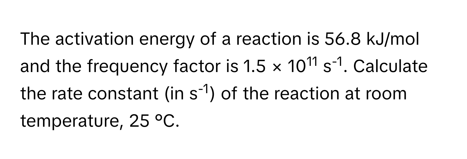 The activation energy of a reaction is 56.8 kJ/mol and the frequency factor is 1.5 × 1011 s-1. Calculate the rate constant (in s-1) of the reaction at room temperature, 25 °C.