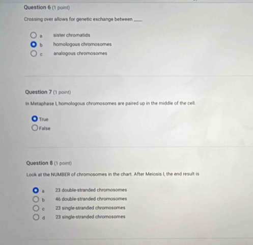 Crossing over allows for genetic exchange between_
sister chromatids
b homologous chramosomes
c analogous chromosomes
Question 7 (1 point)
In Metaphase I, homologous chromosomes are paired up in the middle of the cell.
True
False
Question 8 (1 point)
Look at the NUMBER of chromosomes in the chart. After Meiosis I, the end result is
23 double-stranded chromosomes
b 46 double-stranded chromosomes
C 23 single-stranded chromosomes
d 23 single-stranded chromosomes