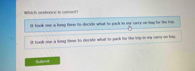 Which sentence is correct?
It took me a long time to decide what to pack in my carry-on bag for the trip.
It took me a long time to decide what to pack for the trip in my carry-on bag.
Submit