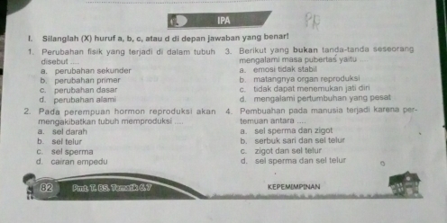 IPA
I. Silanglah (X) huruf a, b, c, atau d di depan jawaban yang benar!
1. Perubahan fisik yang terjadi di dalam tubuh 3. Berikut yang bukan tanda-tanda seseoran
disebut -
a. perubahan sekunder a. emosi tidak stabil mengalami masa pubertas yaitu
b. perubahan primer b. matangnya organ reproduksi
c. perubahan dasa c. tidak dapat menemukan jati dir
d. perubahan alami d. mengalami pertumbuhan yang pesat
2. Pada perempuan hormon reproduksi akan 4. Pembuahan pada manusia terjadi karena per-
mengakibatkan tubuh memproduksi .... temuan antara ....
a. sel darah a. sel sperma dan zigot
b. sel telur b. serbuk sari dan sel telur
c. sel sperma c. zigot dan sel telur
d. cairan empedu d. sel sperma dan sel telur 。
82 Prt. T. BS. Tematik 6.7 KEPEMIMPINAN