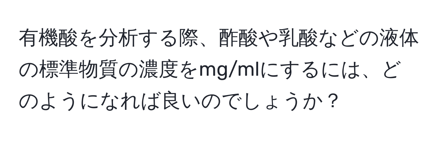 有機酸を分析する際、酢酸や乳酸などの液体の標準物質の濃度をmg/mlにするには、どのようになれば良いのでしょうか？