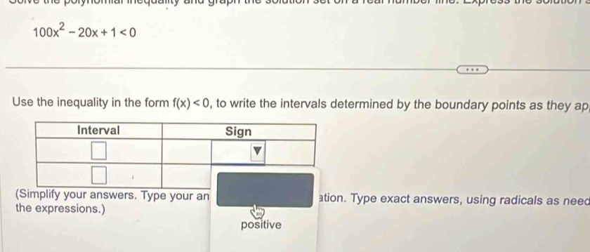 100x^2-20x+1<0</tex> 
Use the inequality in the form f(x)<0</tex> , to write the intervals determined by the boundary points as they ap 
(Simplify your answers. Type your an ation. Type exact answers, using radicals as neec 
the expressions.) 
positive