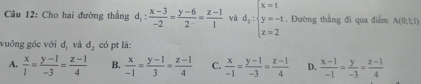 Cho hai đường thẳng d_1: (x-3)/-2 = (y-6)/2 = (z-1)/1  và d_2:beginarrayl x=t y=-t z=2endarray.. Đường thẳng đi qua điểm A(0;l;l)
vuông góc với d_1 và d_2 có pt là:
A.  x/1 = (y-1)/-3 = (z-1)/4  B.  x/-1 = (y-1)/3 = (z-1)/4  C.  x/-1 = (y-1)/-3 = (z-1)/4  D.  (x-1)/-1 = y/-3 = (z-1)/4 