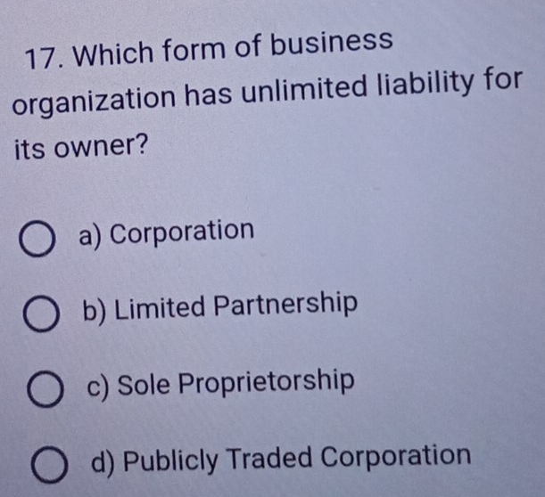 Which form of business
organization has unlimited liability for
its owner?
a) Corporation
b) Limited Partnership
c) Sole Proprietorship
d) Publicly Traded Corporation