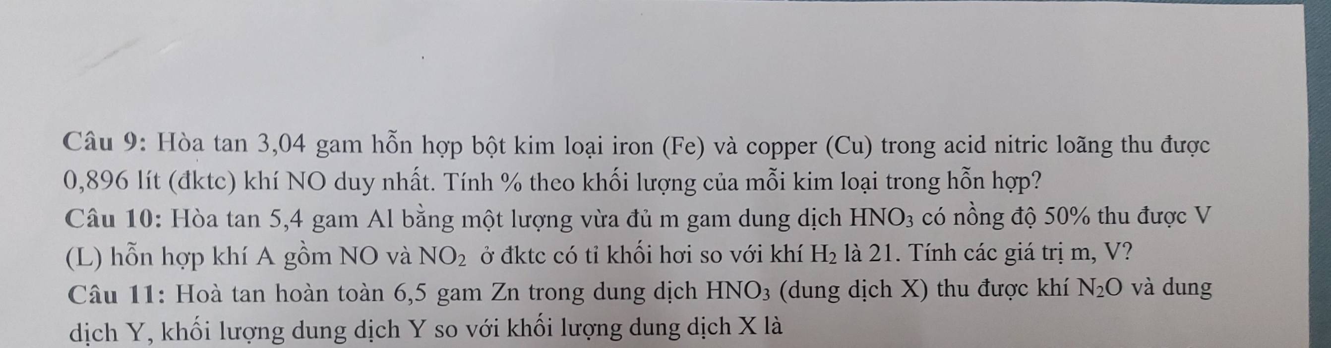 Hòa tan 3, 04 gam hỗn hợp bột kim loại iron (Fe) và copper (Cu) trong acid nitric loãng thu được
0,896 lít (đktc) khí NO duy nhất. Tính % theo khối lượng của mỗi kim loại trong hỗn hợp? 
Câu 10: Hòa tan 5, 4 gam Al bằng một lượng vừa đủ m gam dung dịch HNO_3 có nồng độ 50% thu được V
(L) hỗn hợp khí A gồm NO và NO_2 ở đktc có tỉ khối hơi so với khí H_2 là 21. Tính các giá trị m, V? 
Câu 11: Hoà tan hoàn toàn 6,5 gam Zn trong dung dịch HNO_3 (dung dịch X) thu được khí N_2O và dung 
dịch Y, khối lượng dung dịch Y so với khối lượng dung dịch X là