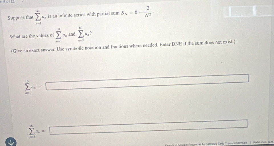 of 11 
Suppose that sumlimits _(n=1)^(∈fty)a_n is an infinite series with partial su sumS_N=6- 2/N^2 . 
What are the values of sumlimits _(n=1)^(10)a_n and sumlimits _(n=5)^(16)a_n
(Give an exact answer. Use symbolic notation and fractions where needed. Enter DNE if the sum does not exist.)
sumlimits _(n=1)^(10)a_n=□
sumlimits _(n=5)^(16)a_n=□
estion Source: Rogawski 4e Calculus Early Transcendentals Publisher: W.H.