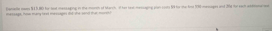 Danielle owes $13.80 for text messaging in the month of March. If her text messaging plan costs $9 for the first 550 messages and 20¢ for each additional text 
message, how many text messages did she send that month?