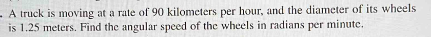A truck is moving at a rate of 90 kilometers per hour, and the diameter of its wheels 
is 1.25 meters. Find the angular speed of the wheels in radians per minute.