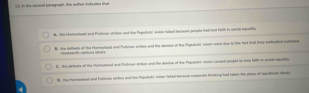 In the second paragraph, the author indicates that
A. the Homestead and Pullman strikes and the Populists' vision failed because people had lost faith in social equality.
B. the defeats of the Homestead and Pullman strikes and the demise of the Populists' vision were due to the fact that they embodied outdated,
nineteenth-century ideals.
C. the defeats of the Homestead and Pullman strikes and the demise of the Populists' vision caused people to lose faith in social equality.
D. the Homestead and Pullman strikes and the Populists' vision failed because corporate thinking had taken the place of republican ideals