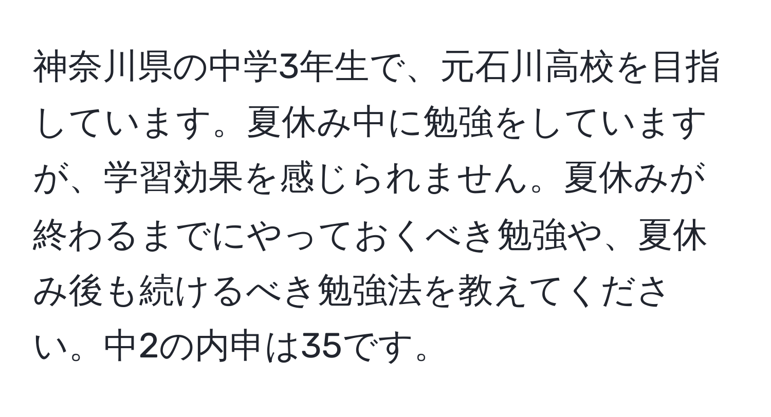 神奈川県の中学3年生で、元石川高校を目指しています。夏休み中に勉強をしていますが、学習効果を感じられません。夏休みが終わるまでにやっておくべき勉強や、夏休み後も続けるべき勉強法を教えてください。中2の内申は35です。