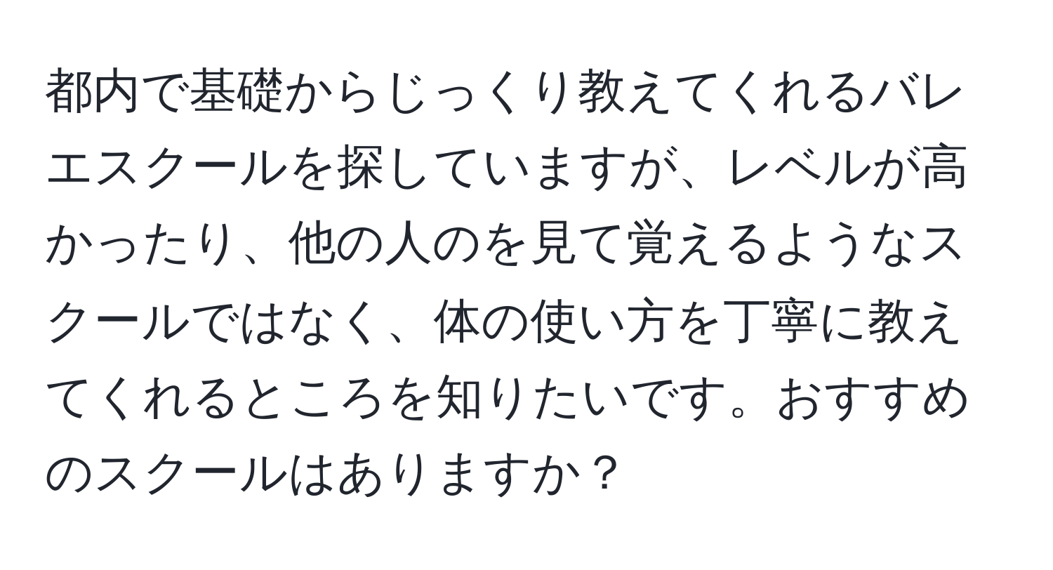 都内で基礎からじっくり教えてくれるバレエスクールを探していますが、レベルが高かったり、他の人のを見て覚えるようなスクールではなく、体の使い方を丁寧に教えてくれるところを知りたいです。おすすめのスクールはありますか？