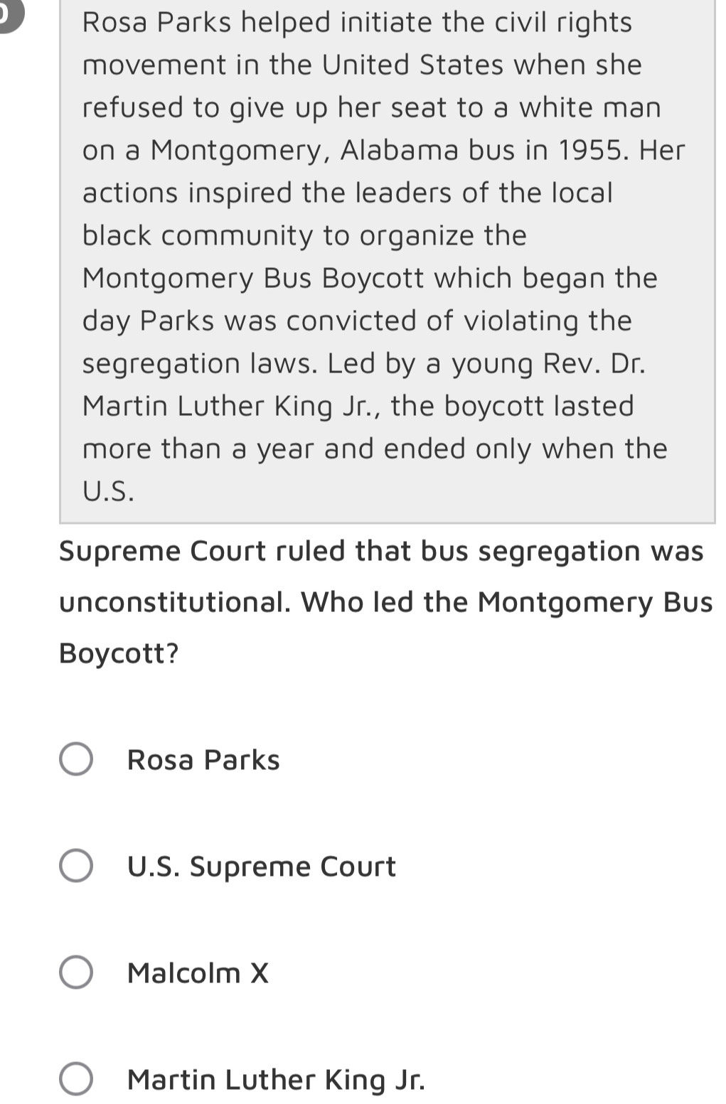 Rosa Parks helped initiate the civil rights
movement in the United States when she
refused to give up her seat to a white man
on a Montgomery, Alabama bus in 1955. Her
actions inspired the leaders of the local
black community to organize the
Montgomery Bus Boycott which began the
day Parks was convicted of violating the
segregation laws. Led by a young Rev. Dr.
Martin Luther King Jr., the boycott lasted
more than a year and ended only when the
U.S.
Supreme Court ruled that bus segregation was
unconstitutional. Who led the Montgomery Bus
Boycott?
Rosa Parks
U.S. Supreme Court
Malcolm X
Martin Luther King Jr.