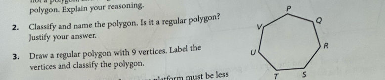 polygon. Explain your reasoning. 
2. Classify and name the polygon. Is it a regular polygon? 
Justify your answer. 
3. Draw a regular polygon with 9 vertices. Label the 
vertices and classify the polygon. 
f st e ess