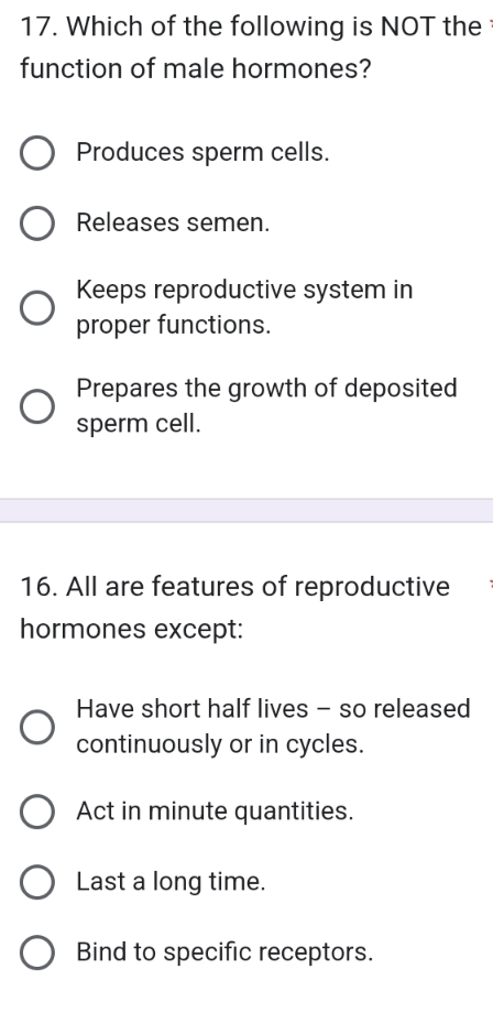 Which of the following is NOT the 
function of male hormones?
Produces sperm cells.
Releases semen.
Keeps reproductive system in
proper functions.
Prepares the growth of deposited
sperm cell.
16. All are features of reproductive
hormones except:
Have short half lives - so released
continuously or in cycles.
Act in minute quantities.
Last a long time.
Bind to specific receptors.