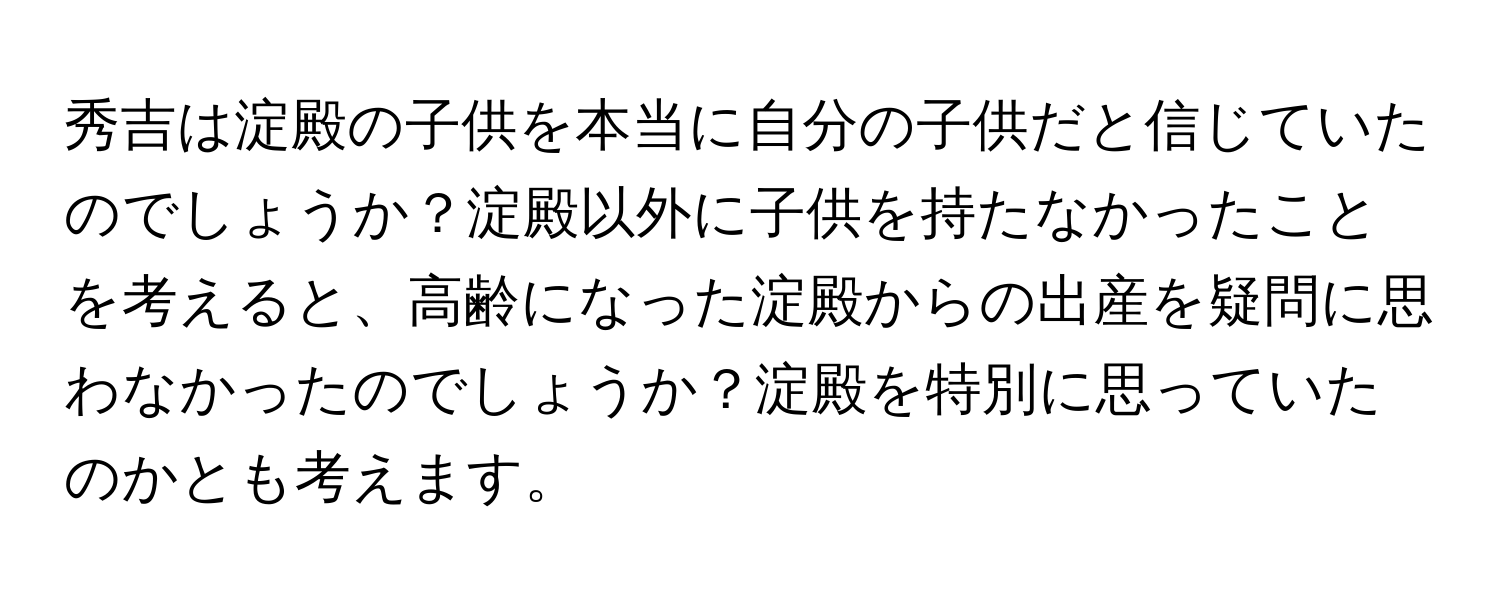 秀吉は淀殿の子供を本当に自分の子供だと信じていたのでしょうか？淀殿以外に子供を持たなかったことを考えると、高齢になった淀殿からの出産を疑問に思わなかったのでしょうか？淀殿を特別に思っていたのかとも考えます。