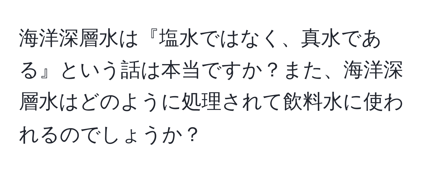 海洋深層水は『塩水ではなく、真水である』という話は本当ですか？また、海洋深層水はどのように処理されて飲料水に使われるのでしょうか？