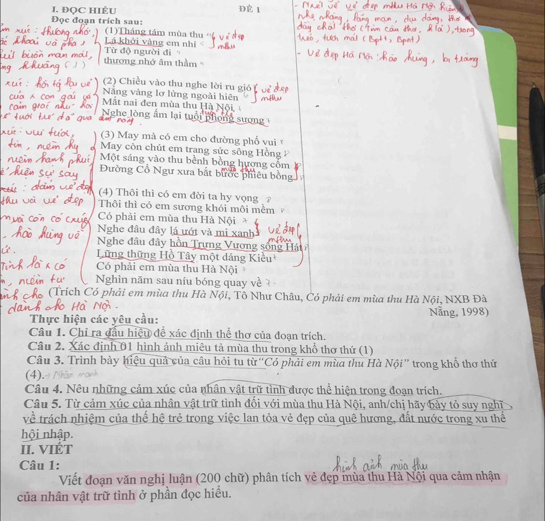 ĐQC HIÈU è 1
Đọc đoạn trích sau:
(1)Tháng tám mùa thu
Lá khởi vàng em nhi
Từ độ người đi
thương nhớ âm thầm ''
(2) Chiều vào thu nghe lời ru gió
Năng vàng lơ lửng ngoài hiên
Mắt nai đen mùa thu Hà Nội, 
Nghe lòng ấm lại tuổi phong sượng 
(3) May mà có em cho đường phố vui
May còn chút em trang sức sông Hồng
Một sáng vào thu bềnh bồng hương cốm
Đường Cổ Ngư xưa bắt bước phiêu bộ
(4) Thôi thì có em đời ta hy vọng ?
Thôi thì có em sương khói môi mềm
Có phải em mùa thu Hà Nội
Nghe đâu đây lá ướt và mi xanh
Nghe đâu đây hồn Trưng Vương sống
Lững thững Hồ Tây một dáng Kiều
Có phải em mùa thu Hà Nội
Nghìn năm sau níu bóng quay về
Crích Có phải em mùa thu Hà Nội, Tô Như Châu, Có phải em mùa thu Hà Nội, NXB Đà
Nẵng, 1998)
Thực hiện các yêu cầu:
Câu 1. Chỉ ra đấu hiệu để xác định thể thơ của đoạn trích.
Câu 2. Xác định 01 hình ảnh miêu tả mùa thu trong khổ thơ thứ (1)
Câu 3. Trình bày hiệu quả của câu hỏi tu từ “Có phải em mùa thu Hà Nội” trong khổ thơ thứ
(4).
Câu 4. Nêu những cảm xúc của nhân vật trữ tình được thể hiện trong đoạn trích.
Câu 5. Từ cảm xúc của nhân vật trữ tình đối với mùa thu Hà Nội, anh/chị hãy bảy tỏ suy nghĩ
về trách nhiệm của thế hệ trẻ trong việc lan tỏa vẻ đẹp của quê hương, đất nước trong xu thế
hội nhập.
II. VIÉT
Câu 1:
Viết đoạn văn nghị luận (200 chữ) phân tích vẻ đẹp mùa thu Hà Nội qua cảm nhận
của nhân vật trữ tình ở phần đọc hiểu.
